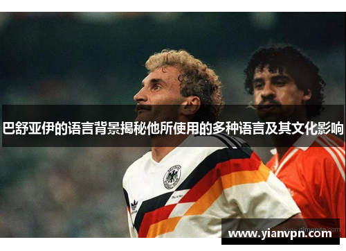 巴舒亚伊的语言背景揭秘他所使用的多种语言及其文化影响 巴舒亚伊的语言背景揭秘他所使用的多种语言及其文化影响